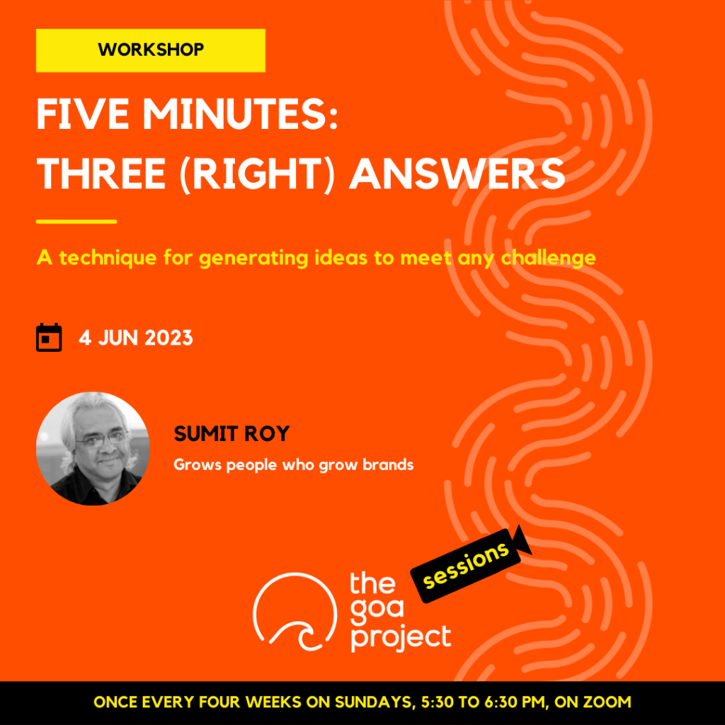 The image is a poster.
On a neon orange background, a faint wave pattern runs down the right side.
On top, in a yellow rectangle: Workshop
Below, the headline: Five minutes: three (right) answers
Below, a subhead:  A technique for generating ideas to meet any challenge
Next, the session date: 4th June, 2023
Next, in a circular window, a black-and-white portrait of the presenter with their name: Sumit Roy
And below that, a descriptor: Grows people who grow brands
Below, at centre, the logotype for The Goa Project Sessions, which has the words ‘The Goa Project’ in white text next to a stylised sunset-and-water image, and next to that, the word ‘Sessions’ within a stylised video camera image.
In a black strip at the bottom: Once every four weeks on Sundays, 5:30 p.m. to 6:30 p.m. IST, on Zoom.