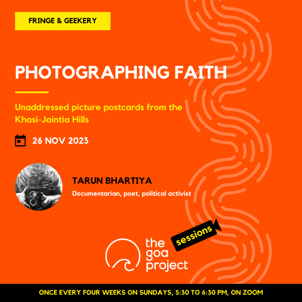 On a neon orange background, a faint wave pattern runs down the right side.
On top, in a yellow rectangle: Fringe & Geekery
Below, the headline: Photographing faith
Below, a subhead: Unaddressed picture postcards from the Khasi-Jaintia Hills
Next, the session date: 26th November, 2023
Next, in a circular window, a black-and-white portrait of the presenter with their name: Tarun Bhartiya
And below that, a descriptor: Documentarian, poet, political activist
Below, at centre, the logotype for The Goa Project Sessions, which has the words ‘The Goa Project’ in white text next to a stylised sunset-and-water image, and next to that, the word ‘Sessions’ within a stylised video camera image.
In a black strip at the bottom: Once every four weeks on Sundays, 5:30 p.m. to 6:30 p.m. IST, on Zoom.