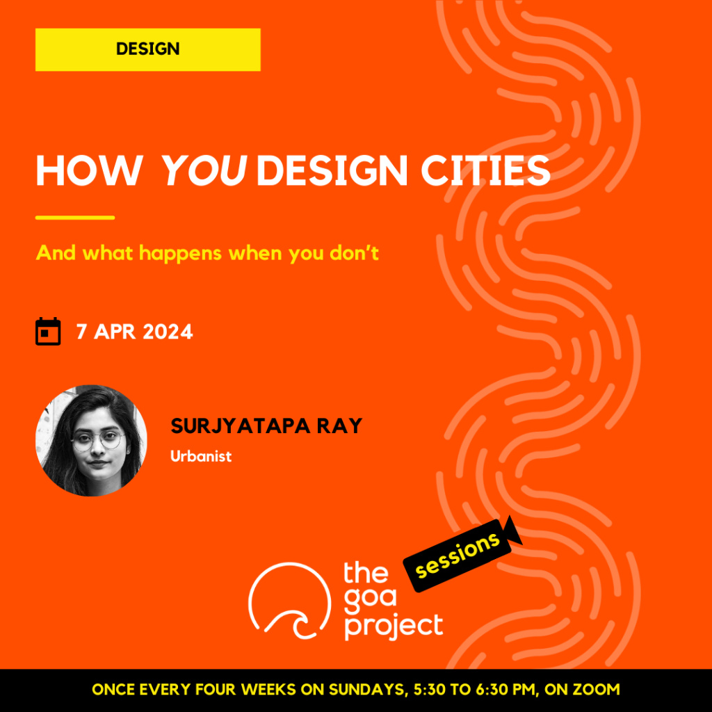 On a neon orange background, a faint wave pattern runs down the right side.
On top, in a yellow rectangle: Design
Below, the headline: How you design cities
Below, a subhead: And what happens when you don’t
Next, the session date: 7th April, 2024
Next, in a circular window, a black-and-white portrait of the presenter with their name: Surjyatapa Ray
And below that, a descriptor: Urbanist
Below, at centre, the logotype for The Goa Project Sessions, which has the words ‘The Goa Project’ in white text next to a stylised sunset-and-water image, and next to that, the word ‘Sessions’ within a stylised video camera image.
In a black strip at the bottom: Once every four weeks on Sundays, 5:30 p.m. to 6:30 p.m. IST, on Zoom.